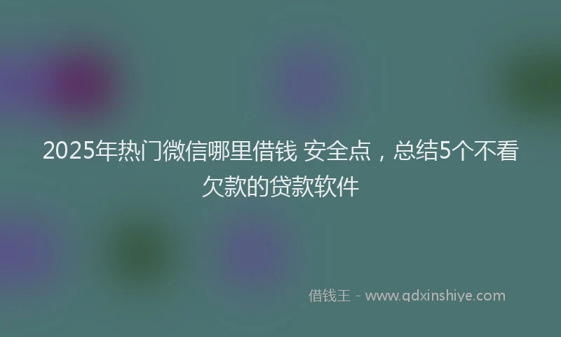 2025年热门微信哪里借钱 安全点，总结5个不看欠款的贷款软件