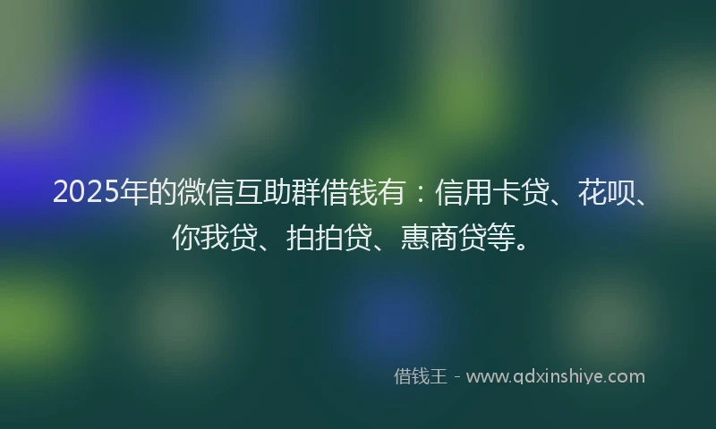 2025年的微信互助群借钱有：信用卡贷、花呗、你我贷、拍拍贷、惠商贷等。