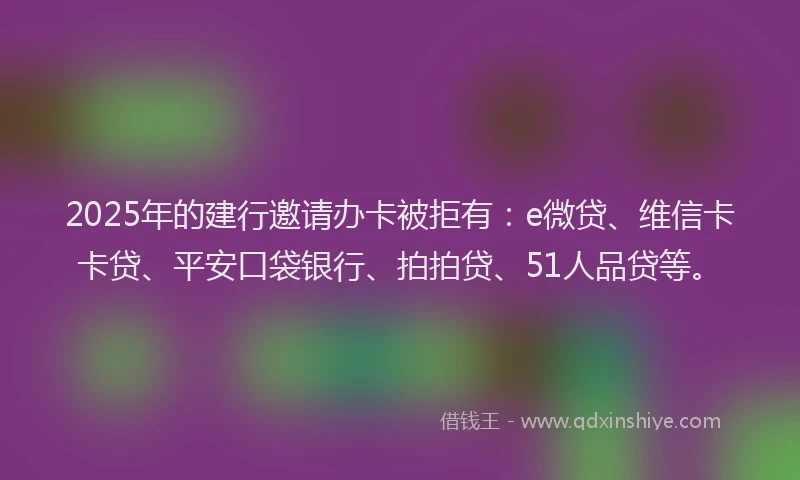 2025年的建行邀请办卡被拒有：e微贷、维信卡卡贷、平安口袋银行、拍拍贷、51人品贷等。