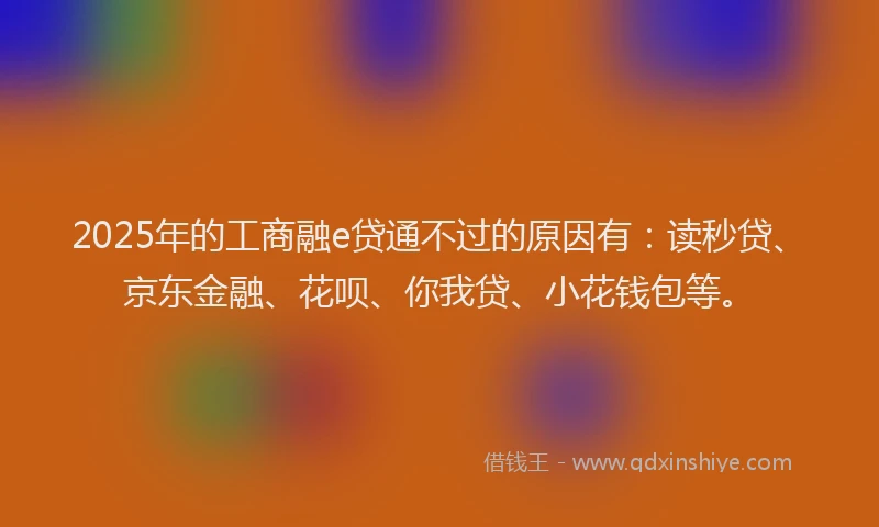 2025年的工商融e贷通不过的原因有：读秒贷、京东金融、花呗、你我贷、小花钱包等。