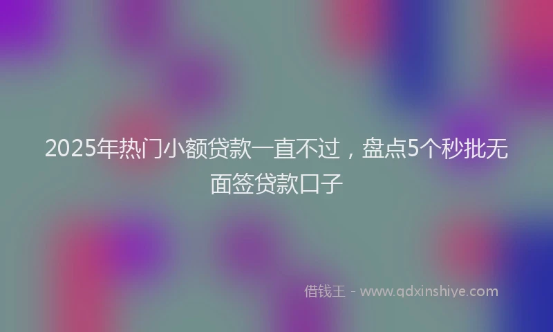 2025年热门小额贷款一直不过，盘点5个秒批无面签贷款口子