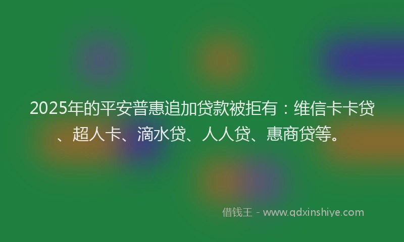 2025年的平安普惠追加贷款被拒有：维信卡卡贷、超人卡、滴水贷、人人贷、惠商贷等。