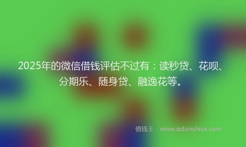2025年的微信借钱评估不过有：读秒贷、花呗、分期乐、随身贷、融逸花等。