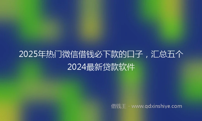 2025年热门微信借钱必下款的口子，汇总五个2024最新贷款软件
