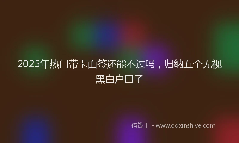 2025年热门带卡面签还能不过吗，归纳五个无视黑白户口子