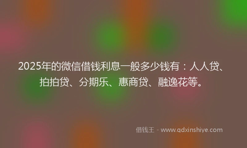 2025年的微信借钱利息一般多少钱有：人人贷、拍拍贷、分期乐、惠商贷、融逸花等。