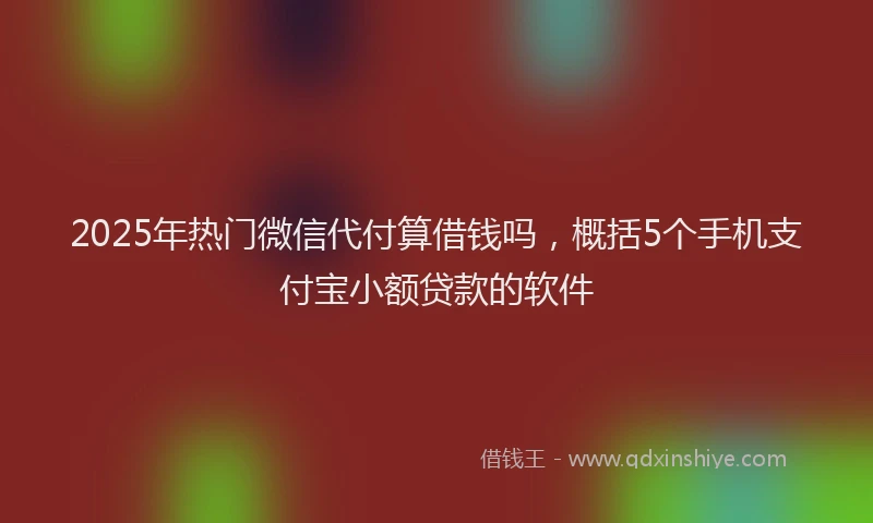 2025年热门微信代付算借钱吗，概括5个手机支付宝小额贷款的软件