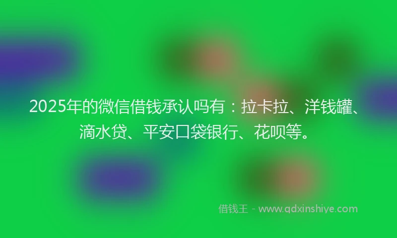 2025年的微信借钱承认吗有：拉卡拉、洋钱罐、滴水贷、平安口袋银行、花呗等。