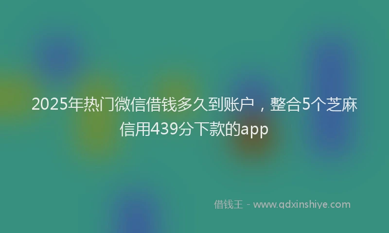 2025年热门微信借钱多久到账户，整合5个芝麻信用439分下款的app