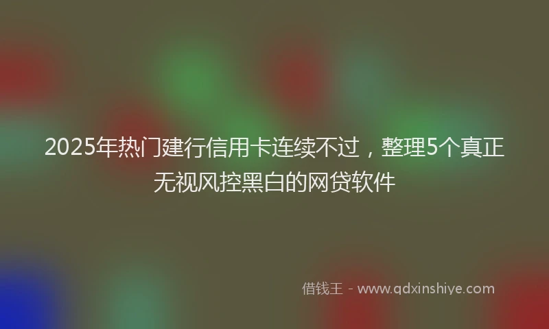2025年热门建行信用卡连续不过，整理5个真正无视风控黑白的网贷软件