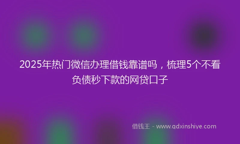 2025年热门微信办理借钱靠谱吗，梳理5个不看负债秒下款的网贷口子