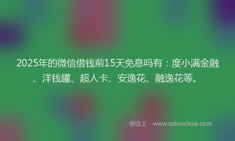 2025年的微信借钱前15天免息吗有：度小满金融、洋钱罐、超人卡、安逸花、融逸花等。