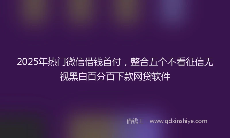 2025年热门微信借钱首付，整合五个不看征信无视黑白百分百下款网贷软件