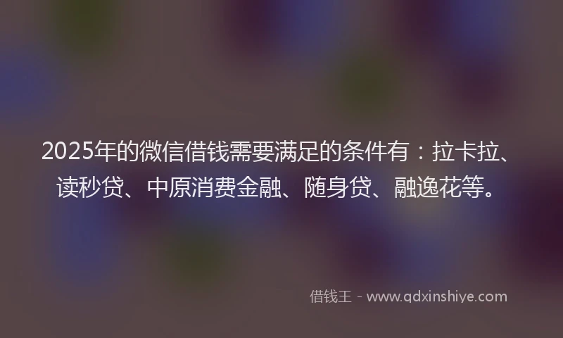 2025年的微信借钱需要满足的条件有：拉卡拉、读秒贷、中原消费金融、随身贷、融逸花等。