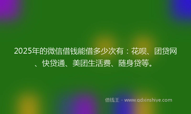 2025年的微信借钱能借多少次有：花呗、团贷网、快贷通、美团生活费、随身贷等。