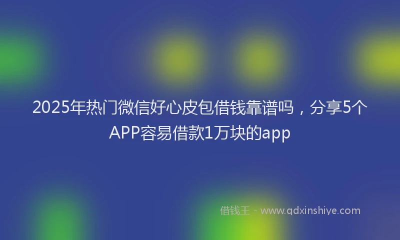 2025年热门微信好心皮包借钱靠谱吗，分享5个APP容易借款1万块的app