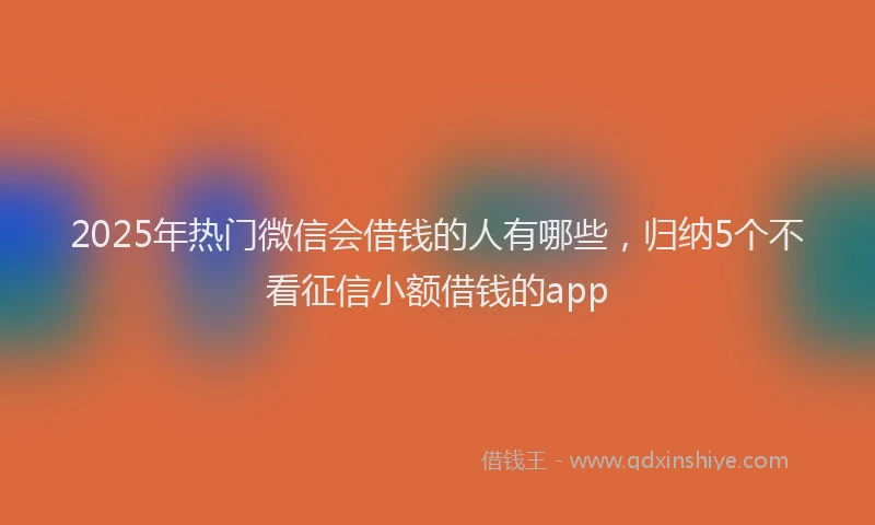 2025年热门微信会借钱的人有哪些，归纳5个不看征信小额借钱的app