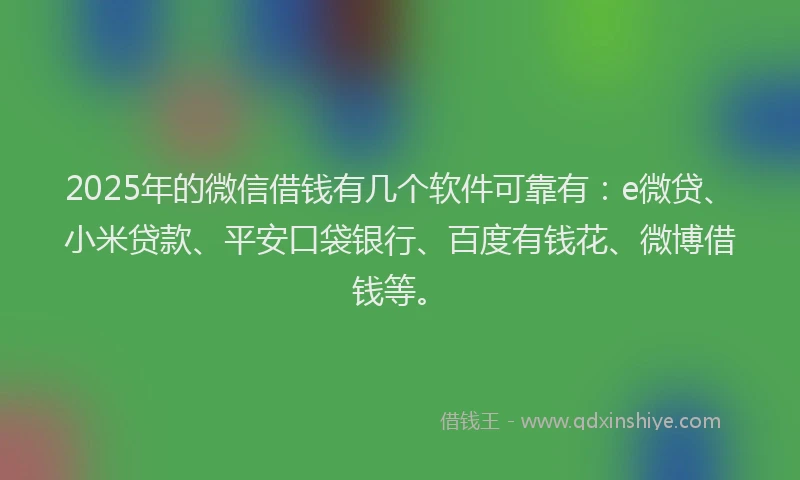 2025年的微信借钱有几个软件可靠有：e微贷、小米贷款、平安口袋银行、百度有钱花、微博借钱等。