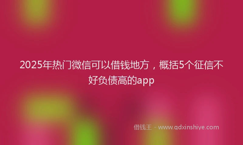 2025年热门微信可以借钱地方，概括5个征信不好负债高的app