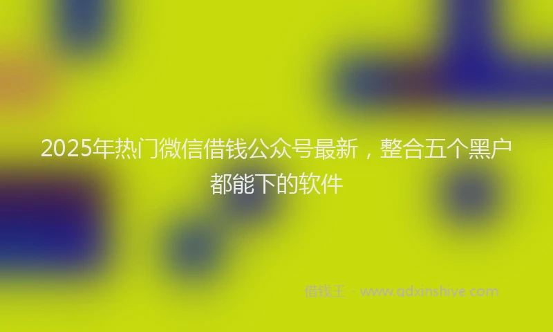 2025年热门微信借钱公众号最新，整合五个黑户都能下的软件