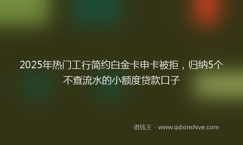 2025年热门工行简约白金卡申卡被拒，归纳5个不查流水的小额度贷款口子