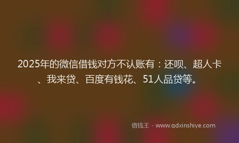 2025年的微信借钱对方不认账有：还呗、超人卡、我来贷、百度有钱花、51人品贷等。