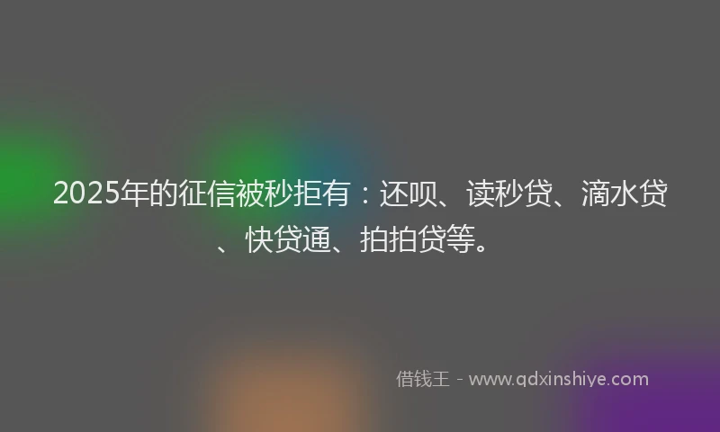 2025年的征信被秒拒有：还呗、读秒贷、滴水贷、快贷通、拍拍贷等。