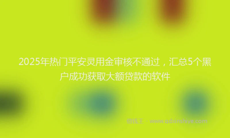 2025年热门平安灵用金审核不通过，汇总5个黑户成功获取大额贷款的软件