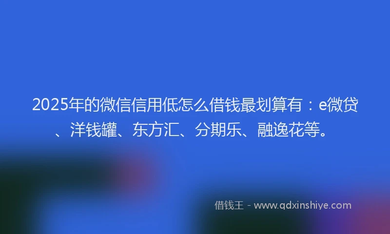 2025年的微信信用低怎么借钱最划算有：e微贷、洋钱罐、东方汇、分期乐、融逸花等。