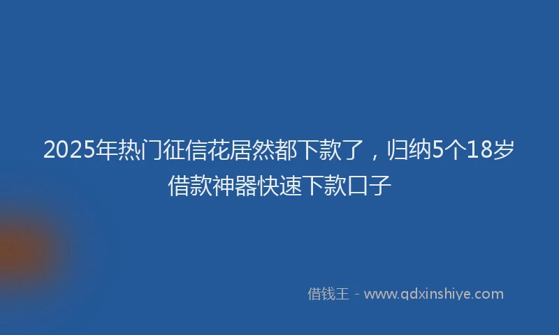 2025年热门征信花居然都下款了，归纳5个18岁借款神器快速下款口子
