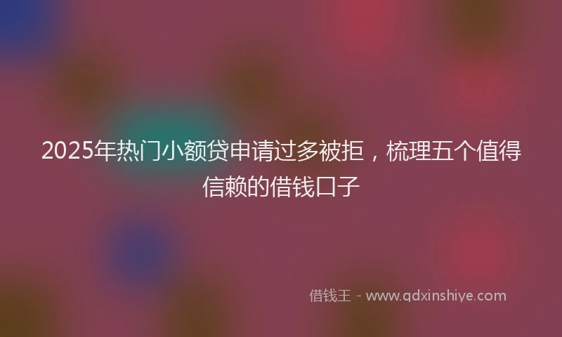 2025年热门小额贷申请过多被拒，梳理五个值得信赖的借钱口子
