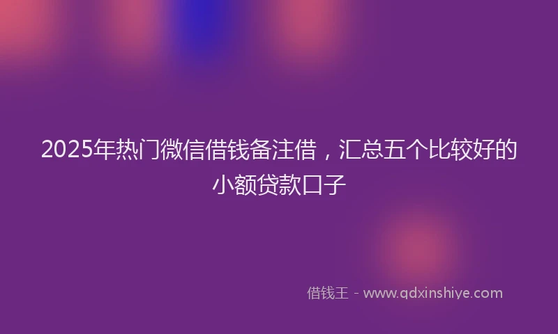 2025年热门微信借钱备注借，汇总五个比较好的小额贷款口子