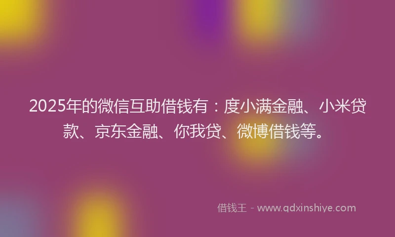 2025年的微信互助借钱有：度小满金融、小米贷款、京东金融、你我贷、微博借钱等。