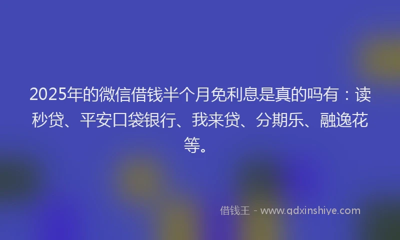 2025年的微信借钱半个月免利息是真的吗有：读秒贷、平安口袋银行、我来贷、分期乐、融逸花等。