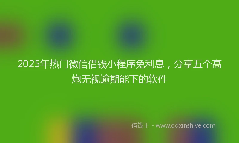 2025年热门微信借钱小程序免利息，分享五个高炮无视逾期能下的软件