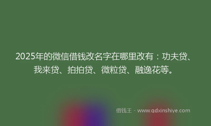 2025年的微信借钱改名字在哪里改有：功夫贷、我来贷、拍拍贷、微粒贷、融逸花等。