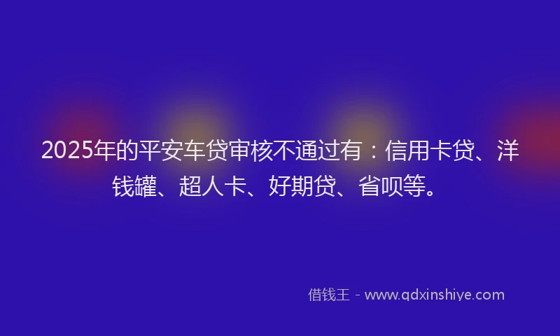 2025年的平安车贷审核不通过有：信用卡贷、洋钱罐、超人卡、好期贷、省呗等。