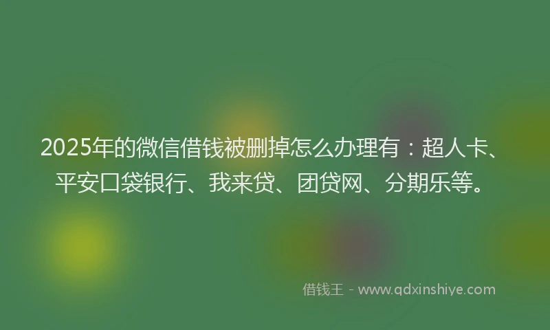 2025年的微信借钱被删掉怎么办理有：超人卡、平安口袋银行、我来贷、团贷网、分期乐等。