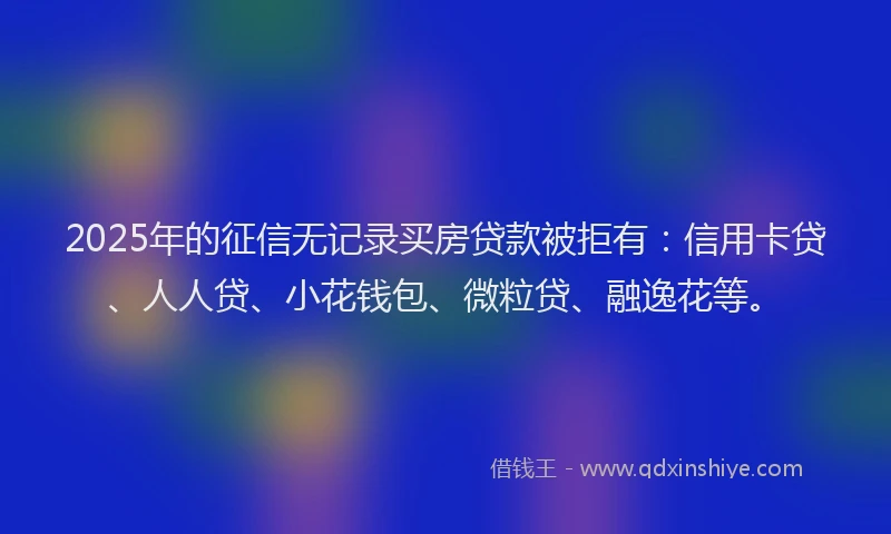 2025年的征信无记录买房贷款被拒有：信用卡贷、人人贷、小花钱包、微粒贷、融逸花等。