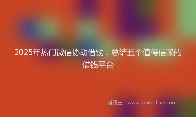 2025年热门微信协助借钱，总结五个值得信赖的借钱平台