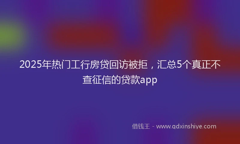 2025年热门工行房贷回访被拒，汇总5个真正不查征信的贷款app