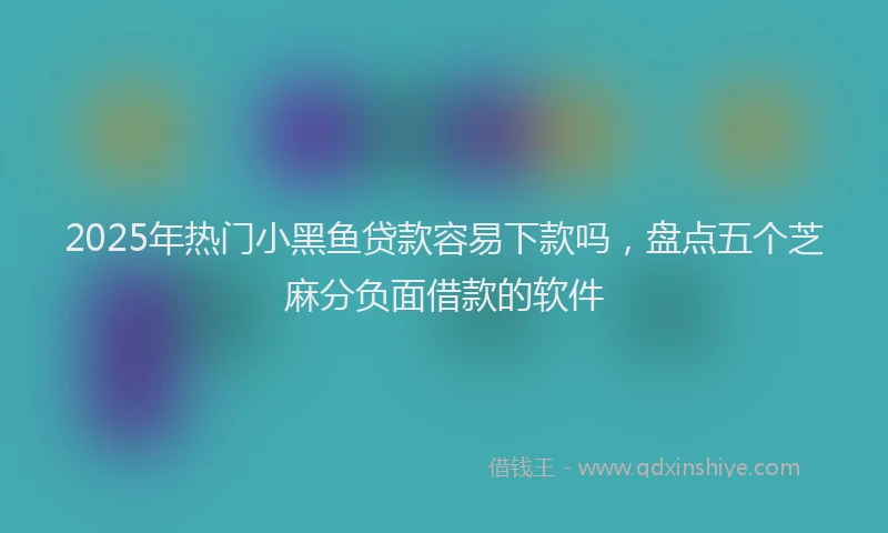 2025年热门小黑鱼贷款容易下款吗，盘点五个芝麻分负面借款的软件