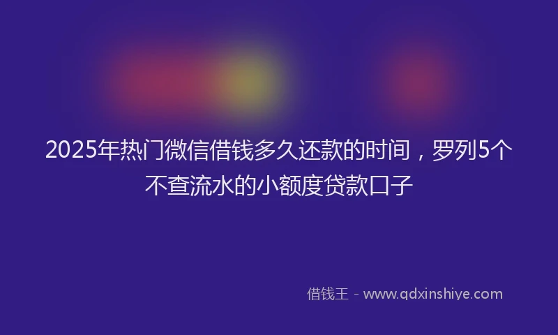 2025年热门微信借钱多久还款的时间，罗列5个不查流水的小额度贷款口子