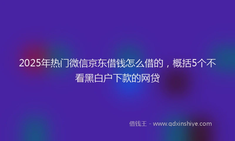2025年热门微信京东借钱怎么借的，概括5个不看黑白户下款的网贷
