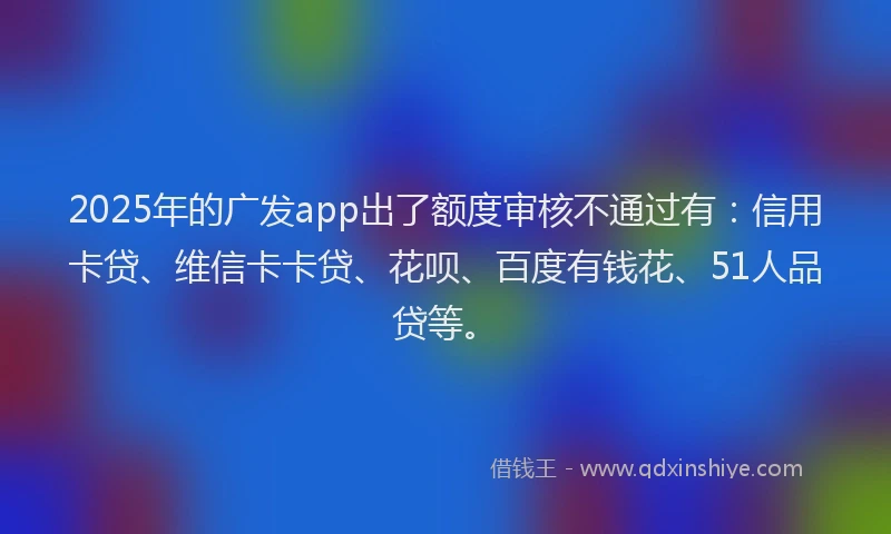 2025年的广发app出了额度审核不通过有：信用卡贷、维信卡卡贷、花呗、百度有钱花、51人品贷等。