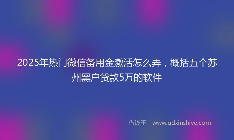 2025年热门微信备用金激活怎么弄，概括五个苏州黑户贷款5万的软件