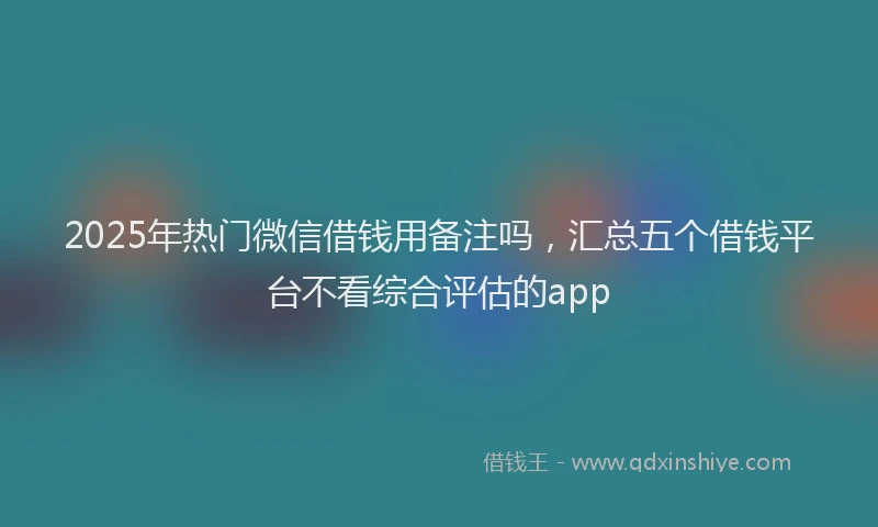 2025年热门微信借钱用备注吗，汇总五个借钱平台不看综合评估的app