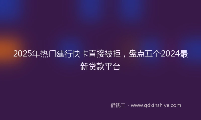 2025年热门建行快卡直接被拒，盘点五个2024最新贷款平台