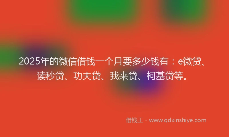 2025年的微信借钱一个月要多少钱有：e微贷、读秒贷、功夫贷、我来贷、柯基贷等。