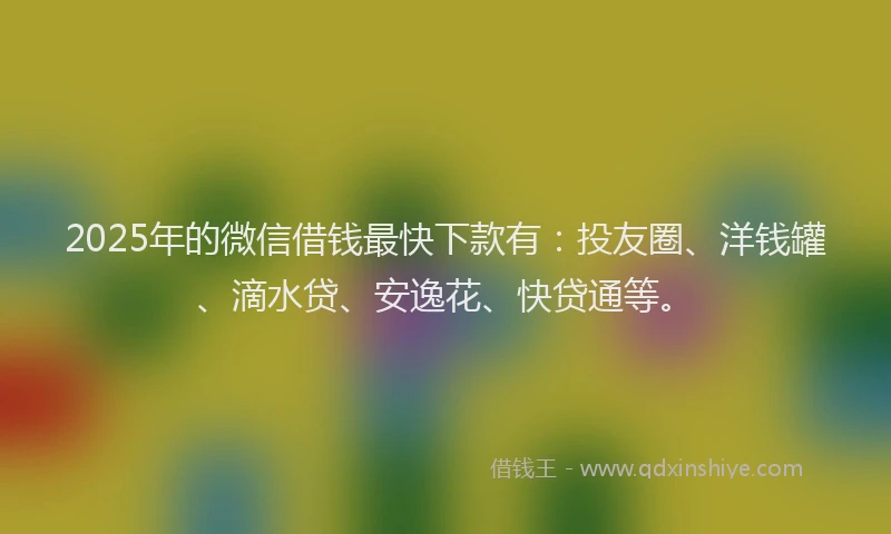 2025年的微信借钱最快下款有：投友圈、洋钱罐、滴水贷、安逸花、快贷通等。